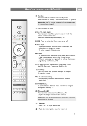 Page 5BStandby
Press to switch the TV from or to standby mode.
When switched to standby, a red indicator on the TV lights up.
TVPress to select TV mode.
DVD  STB  VCR  AUX
Press to select one of the system modes in which the
remote control can be used.
See Audio and Video equipment keys, p. 55.
DEMOPress to switch the Demo menu on or off.
Colour keys
- When functions are attached to the colour keys, the
colour keys are shown on screen.
- To select a page in Teletext mode.
OPTION
- To open and close the Quick...