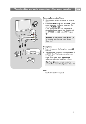 Page 45To make video and audio connections - Side panel overviewEN
45
Camera, Camcorder, Game
1. Connect your camera, camcorder or game as
shown.
2. Connect to 
VIDEO2and AUDIO L3for
mono equipment. For stereo equipment also
connect 
AUDIO R3.
S-VHS quality with an S-VHS camcorder is
obtained by connecting the S-VHS cables with
the 
S-VIDEOinput 1and AUDIOinputs
3.
Headphone
1. Insert the plug into the headphone socket L
as shown.
2. The headphone impedance must be between 8
and 4000 Ohm. The headphone socket...