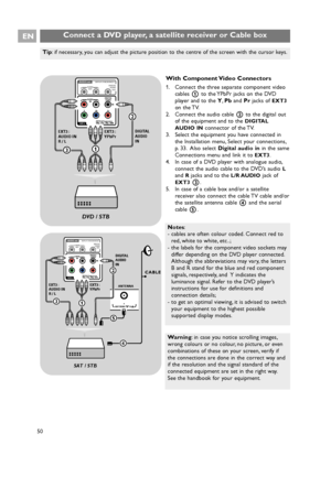 Page 50Pr Pb Y
DIGITAL
AUDIO AUDIO
HDTV & Progressive 
DISPLAY SYNCHRONIZED
480p, 576p, 720p, 1080i
IN
IN LR
EXT3
AUDIO OUTAUDIO
OUTL RDIGITAL
AUDIO
OUT
1
EXT3 :
YPbPr EXT3 :
AUDIO IN
R / L
3
DVD / STB
2
DIGITAL
AUDIO
IN
Connect a DVD player, a satellite receiver or Cable box EN
50
With Component Video Connectors
1. Connect the three separate component video
cables 1to the YPbPr jacks on the DVD
player and to the Y,Pband Prjacks of 
EXT3
on the TV.
2. Connect the audio cable 2to the digital out
of the equipment...