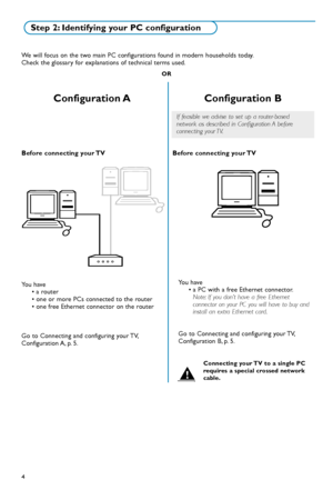 Page 704
We will focus on the two main PC configurations found in modern households today.
Check the glossary for explanations of technical terms used.
OR
Step 2: Identifying your PC configuration
Configuration A
Before connecting your TV
Configuration B
Before connecting your TV
You have
• a router
If feasible we advise to set up a routerbased
network as described in Configuration A before
connecting your TV.
You have
• a PC with a free Ethernet connector.
Note:If you don’t have a free Ethernet
connector on...