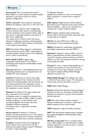 Page 8721
Glossary
Access point: This is a wireless device that is
often added to a wired network to enable wireless
operation. It can also be used in an adhoc
network configuration.
AdHoc network: A direct network connection
between two devices ( two PCs, or a PC and a TV).
DHCP: Refers to Dynamic Host Configuration
Protocol used by many routers to automatically
connect computers to the network. Please, refer to
your router or gateway hardware instructions to
see if this is supported.
The router acts as a DHCP...