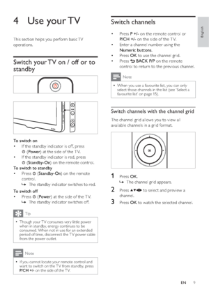 Page 119
Switch channels
Press  • P +/- on the remote control or 
P/CH +/- on the side of the T V.
Enter a channel number using the  • 
Numeric buttons.
Press  • OK to use the channel grid.
Press  • 
 BACK P/P on the remote 
control to return to the previous channel. 
Note
When you use a favourite list, you can only   •select those channels in the list (see ‘Select a 
favourite list’ on page 15).
Switch channels with the channel grid
The channel grid allows you to view all 
available channels in a grid format....