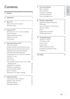 Page 31
7 Connect devices   25
Back connector    25
Side connector    27
Connect a computer    28
Use Philips EasyLink    29
Use a Kensington lock    30
8 Product information   31
Suppor ted display resolutions    31
Multimedia  31
Tuner / Reception / Transmission    31
Remote control    31
Power  31
Suppor ted TV  mounts    31
Product speciﬁcation    32
9 Troubleshooting   33
General TV  issues    33
TV channel issues    33
Picture issues    34
Sound issues    34
HDMI connection issues    34
Computer...