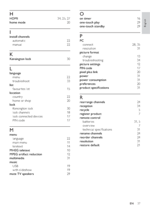 Page 3937
O
on timer  16
one-touch play 29
one-touch standby 29
P
PC 
connect 28, 35
resolution 31
picture format 
change 13
troubleshooting 34
picture settings 12
PIN code 17
pixel plus link 20
power 31
power consumption 31
preferences 20
product speciﬁcations 31
R
rearrange channels 24
reception 34
recycle 5
register product 7
remote control 
batteries 31, 5
over view 7
technical speciﬁcations  31
rename channels 24
reorder channels 24
resolution 31
restore default 21
H
HDMI  34, 25, 27
home mode 20
I
install...
