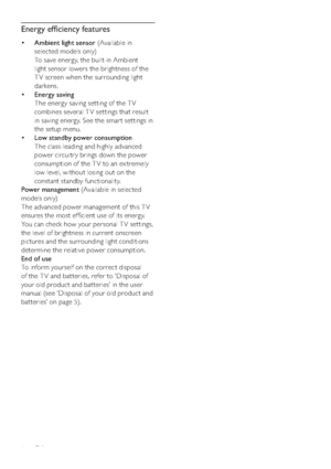 Page 86
Energy efﬁciency features
• Ambient light sensor (Available in 
selected models only)
To save energy, the built-in Ambient 
light sensor lowers the brightness of the 
T V screen when the surrounding light 
darkens.
• Energy saving
The energy saving setting of the T V 
combines several TV settings that result 
in saving energy. See the smar t settings in 
the setup menu.
• Low standby power consumption
The class-leading and highly advanced 
power circuitr y brings down the power 
consumption of the T V...