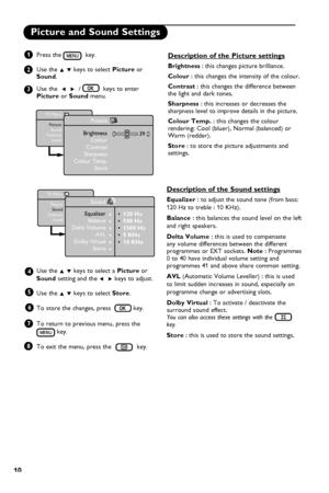 Page 14
10

Picture and Sound Settings
Press the   key.
Use the Î ï keys to select Picture or Sound.
Use the  Í  Æ  /   keys to enter Picture or Sound menu.
Use the Î ï keys to select a Picture or 
Sound setting and the Í  Æ keys to adjust.
Use the Î ï keys to select Store.
To store the changes, press   key.
To return to previous menu, press the 
 key.
To exit the menu, press the  key.  
1
2
3
4
5
TV Menu
PictureSoundFeaturesInstall
Picture
BrightnessColourContrastSharpnessColour Temp.Store
39
TV Menu...