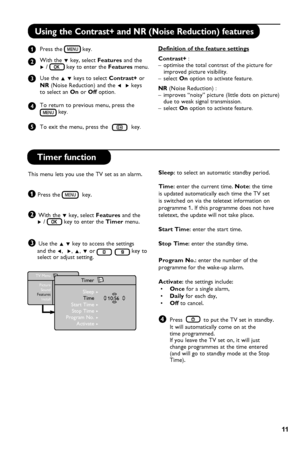 Page 15
11

Using the Contrast+ and NR (Noise Reduction) features
   Press the  key.   
   With the ï key, select Features  and the         Æ /  key to enter the Features menu.   
   Use the Î ï keys to select Contrast+ or   
   NR (Noise Reduction) and the Í  Æ keys    to select an On or Off option.
  To return to previous menu, press the        key.     
   To exit the menu, press the  key.
Definition of the feature settings
Contrast+ : –  optimise the total contrast of the picture for       improved picture...