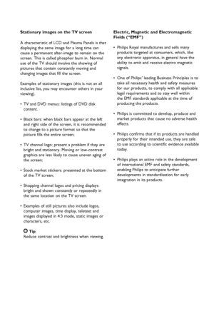 Page 3
Stationary images on the TV screen
A characteristic of LCD and Plasma Panels is that 
displaying the same image for a long time can 
cause a permanent after-image to remain on the 
screen. This is called phosphor burn in. Normal 
use of the TV should involve the showing of 
pictures that contain constantly moving and 
changing images that fill the screen.
Examples of stationary images (this is not an all 
inclusive list, you may encounter others in your 
viewing).
• TV and DVD menus: listings of DVD...
