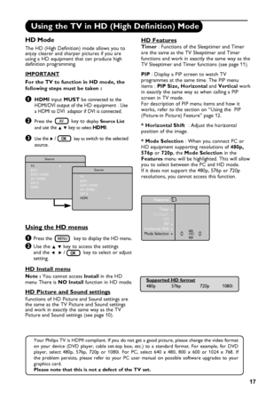 Page 21
17

Using the TV in HD (High Definition) Mode
HD Mode
The HD (High Definition) mode allows you to enjoy clearer and sharper pictures if you are using a HD equipment that can produce high definition programming.
IMPORTANT
For the TV to function in HD mode, the 
following steps must be taken :
& HDMI input MUST be connected to the      HDMI/DVI output of the HD equipment . Use     a HDMI to DVI  adaptor if DVI is connected. 
é Press the    key to display Source List  
   and use the Î ï key to select...