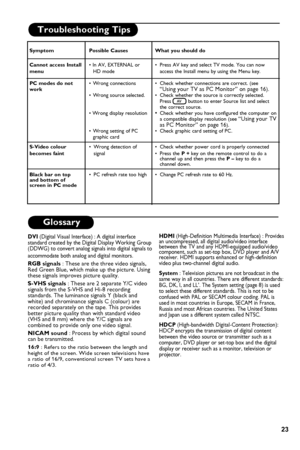 Page 27
23

Troubleshooting Tips 
Glossary
DVI (Digital Visual Interface) : A digital interface standard created by the Digital Display Working Group (DDWG) to convert analog signals into digital signals to 
accommodate both analog and digital monitors.
RGB signals : These are the three video signals, Red Green Blue, which make up the picture. Using these signals improves picture quality.
S-VHS signals : These are 2 separate Y/C video signals from the S-VHS and Hi-8 recording standards. The luminance signals Y...