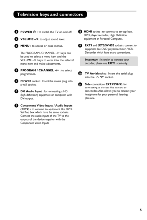 Page 9
5

Television keys and connectors
 1   POWER . : to switch the TV on and off.  
       
2   VOLUME –/+: to adjust sound level.
 
3  MENU : to access or close menus. 
 The PROGRAM /CHANNEL –/+ keys can 
  be used to select a menu item and the    
 VOLUME –/+ keys to enter into the selected  
  menu item and make adjustments.
4  PROGRAM / CHANNEL –/+ : to select
   programmes.
   
5  POWER socket : Insert the mains plug into 
  a wall socket.
6  DVI Audio Input : for connecting a HD 
  (high definition)...