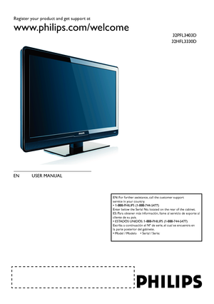 Page 1Register your product and get support at
www.philips.com/welcome
EN USER MANUAL 
32PFL3403D
32HFL3330D
EN: For further assistance, call the customer support  
service in your country.  
• 1-888-PHILIPS (1-888-744-5477)  
Enter below the Serial No. located on the rear of the cabinet.  
ES: Para obtener más información, llame al servicio de soporte al 
cliente de su país.  
• ESTADOS UNIDOS: 1-888-PHILIPS (1-888-744-5477)  
Escriba a continuación el Nº de serie, el cual se encuentra en  
la parte posterior...