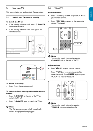 Page 12EN-11
ENGLISH
FRANÇAISE
ESPAÑOL
Use your TV 
5.  
This section helps you perform basic TV operations. 
Switch your TV on or to standby
5.1 
To Switch the TV on
If the standby indicator is off, press 
• 
 .  POWER  
at the side of the TV. 
If the standby indicator is on, press
• 
 .  on the 
remote control.
C HANNELMENU
VOLUME
P O W ER
P O W ER
C HANNELMENU
VOLUME
P O W ER
P O W ER
To Switch to standby
Press 
•  . on the remote control.
To switch on from standby without the remote 
control. Press 
•  ....