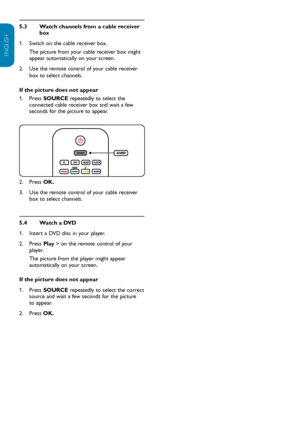 Page 13EN-12
ENGLISH
FRANÇAISE
ESPAÑOL
Watch channels from a cable receiver 
5.3 
box
Switch on the cable receiver box.  
1.  
The picture from your cable receiver box might 
appear automatically on your screen.
Use the remote control of your cable receiver 
2.  
box to select channels.
If the picture does not appear Press 
1.   SOURCE repeatedly to select the 
connected cable receiver box and wait a few 
seconds for the picture to appear.
Press 
2.   OK.
Use the remote control of your cable receiver 
3.  
box...