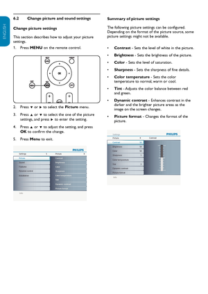 Page 15EN-14
ENGLISH
FRANÇAISE
ESPAÑOL
Change picture and sound settings
6.2 
Change picture settings
This section describes how to adjust your  picture 
settings.
Press 
1.   MENU on the remote control. 
Press 
2.   ï or Æ to select the  Picture menu.
Press 
3.   Î or ï  to select the one of the picture 
settings, and press  Æ to enter the setting.
Press 
4.   Î or ï  to adjust the setting, and press 
OK to confirm the change.
Press 
5.   Menu to exit.
Info
Settings Picture
5 8
Brightness
ColorContrast
Color...