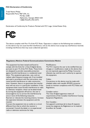 Page 29EN-28
ENGLISH
FRANÇAISE
ESPAÑOL
FCC Declaration of Conformity
Trade Name: Philips  
Responsible Party: P&F USA , Inc.
PO Box 2248
Alpharetta, Georgia 30023 USA
1- 888 -PHILIPS (744 -5477)
  
Declaration of Conformity for Products Marked with FCC Logo, United States Only.
This device complies with Part 15 of the FCC Rules. Operation is subject to the following two conditions: 
(1) this device may not cause harmful interference, and (2) this device must accept any interference received, 
including...