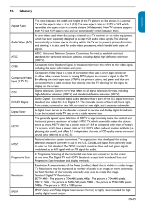 Page 30EN-29
ENGLISH
FRANÇAISE
ESPAÑOL
Glossary
10.  
Aspect Ratio The ratio between the width and height of the TV picture on the screen. In a normal 
TV set the aspect ratio is 4 to 3 (4:3). The new aspect ratio in HDTV is 16:9 which 
resembles the aspect ratio in a movie theatre (Widescreen). New TV systems support 
both 4:3 and 16:9 aspect ratio and can automatically switch between them.
Audio Video (A/V) A term often used when discussing a channel on a TV receiver or on video equipment, 
which has been...