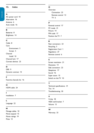 Page 33EN-32
ENGLISH
FRANÇAISE
ESPAÑOL
Index
12.  
A
AC power cord   10
Alternative   16
Antenna   6
Auto mode   16
B
Batteries   8
Brightness   14
C
Cable   8
Care Environment   5
Screen   5
Channel Install   10
Channel lock   17
Connect devices   23
D
DBS   9
Dynamic contrast   14
F
Favorite channels list   16
H
HDMI cable   24
I
Installation   7
L
Language   22
M
Manage cables   10
Movie expand   15
Movie ratings   19
Mute   13
O
Overview
Connection   23
Remote control   13
TV   6
P
Parental control   17
PC...