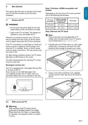 Page 8EN-7
ENGLISH
FRANÇAISE
ESPAÑOL
Get started
4.  
This section describes how to position and connect 
your TV, and how to perform your first-time 
installation.
4.1  Position the TV
WARNING
 
B
Do not insert the power plug into the wall 
• 
socket before all the connections are made.
Large screen TVs are heavy.  Two people are 
• 
required to carry and handle the TV.
Wherever you decide to position your TV, ensure 
that you always have easy access to the AC power 
cord or plug to disconnect the TV from the...