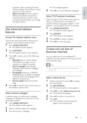 Page 1513
   
 
 
The subpage appears.   È
 
 
 
 
 
 
4 Press   
  
 to switch between subpages.
 
 
 
 
 
 
 
Select T.O.P. teletext broadcasts
 
 
Table Of Pages ( T.O.P.) teletex t broadcasts 
allow you to jump from one subject to 
another without using page numbers. T.O.P. 
teletex t is not broadcast on all T V channels.
   
 
 
1 Press  MHEG/TELETEXT 
.
   
 
 
The teletext screen appears.   È
 
 
 
 
 
 
2 Press   
 
 INFO 
.
   
 
 
The T.O.P. over view appears.   È
 
 
 
 
 
 
3 Press   
  
  
  
 to...