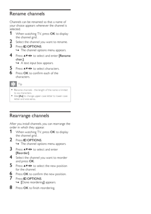 Page 2220
   
 
 
 
 
 
 
Rename channels
 
 
Channels can be renamed so that a name of 
your choice appears whenever the channel is 
selected.
   
 
 
 
1  When watching T V, press  OK 
 to display 
the channel grid .
   
 
 
2  Select the channel you want to rename.
 
 
 
 
3 Press   
 
 OPTIONS 
.
   
 
 
The channel options menu appears.   È
 
 
 
 
 
 
4 Press   
  
  
  
 to select and enter  [Rename 
chan.] 
.
   
 
 
A text input box appears.   È
 
 
 
 
 
 
5 Press   
  
  
  
 to select characters....