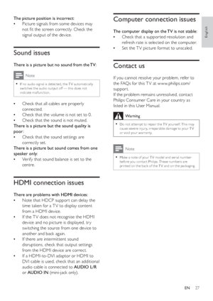 Page 2927
   
 
 
 
 
Computer connection issues
 
 
 
The computer display on the TV is not stable:
   
Check that a suppor ted resolution and    •
refresh rate is selected on the computer.
   
Set the T V picture format to unscaled.   •
 
 
 
 
 
 
Contact us
 
 
 
If you cannot resolve your problem, refer to 
the FAQs for this T V at w w w.philips.com/
suppor t. 
   
If the problem remains unresolved, contact 
Philips Consumer Care in your countr y as 
listed in this User Manual.
  Warning
 
Do not at tempt...