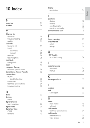 Page 3937
display 
resolution 34
E
EasyLink 
disable 32
enable 32
one-touch play  32
one-touch standby  33
environmental care  5
F
factory settings  23
favourite list 
select 14
set up  14
H
HDMI cable 
troubleshooting 36
I
install channels 
automatic 24
manual 25
K
Kensington lock 33
L
location 22
lock 
Kensing ton 33
M
menu 
main menu   10
teletex t 13
Multimedia 
technical speciﬁcations  34
multimedia 
listen to music  20
view photos  20
10 Index
B
batteries 34
bracket 34
C
Channel list 
favourite 14...