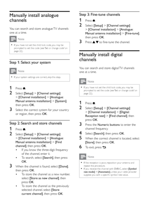 Page 3530
Step 3: Fine-tune channels
1 Press .
2 Select [Setup] > [Channel settings]  
> [Channel installation] > [Analogue: 
Manual antenna installation] > [Fine-tune], 
then press OK.
3 Press   to fine-tune the channel. 
Manually install digital 
channels
You can search and store digital TV channels 
one at a time.
Note
 
•
If you have not set the child lock code, you may be 
prompted to set the code (see ‘Set or change code’ on 
page 22).
1 Press .
2 Select  [Setup] > [Channel settings]  
> [Channel...