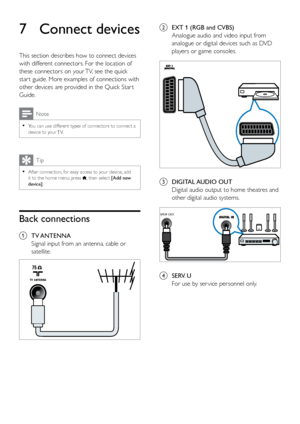 Page 3732
b EXT 1 (RGB and CVBS)
Analogue audio and video input from 
analogue or digital devices such as DVD 
players or game consoles.
 
c DIGITAL AUDIO  OUT 
Digital audio output to home theatres and 
other digital audio systems.
 
d SERV. U
For use by ser vice personnel only.
SPDIF OUT
7 Connect devices
This section describes how to connect devices 
with different connectors. For the location of 
these connectors on your TV, see the quick 
star t guide. More examples of connections with 
other devices are...