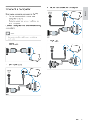 Page 4035
English
• HDMI cable and HDMI-DVI adaptor
 
• VGA cable
 
DVI
AUDIO INLEFT/RIGHT
VGA/DV I
VGA
VGA
AUDIO INLEFT/RIGHT
VGA/DV I
Connect a computer
Before you connect a computer to the TV
• Set the screen refresh rate on your 
computer to 60Hz.
•  Select a suppor ted screen resolution on 
your computer. 
Connect a computer with one of the following 
connectors:
Note
 
•
Connections via DVI or VGA require an additional 
audio cable.
•  HDMI cable
 
• DVI-HDMI cable
 
DVI
AUDIO INLEFT/RIGHT
VGA/DV I
EN
 