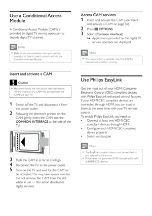 Page 4136
Access CAM services
1 Inser t and activate the CAM (see ‘Inser t 
and activate a CAM’ on page 36). 
2 Press  OPTIONS.
3 Select  [Common interface] .
 
» Applications provided by the digital TV 
ser vice operator are displayed.
Note
 
•
This menu option is available only if the CAM is 
inser ted and activated correctly.
Use Philips EasyLink
Get the most out of your HDMI-Consumer 
Electronic Control (CEC) compliant devices 
with Philips EasyLink enhanced control features. 
If your HDMI-CEC compliant...