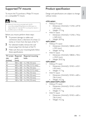 Page 4641
English
Product specification
Design and specifications are subject to change 
without notice.
  
47PFL4606H
• Without TV  stand
• Dimension (WxHxD): 1129.8 x 697.8 
x 83 (mm)
•  Weight: 17.5 kg
•  With TV  stand
• Dimension (WxHxD): 1129.8 x 745.6 
x 268 (mm)
•  Weight: 20.9 kg
46PFL5606H
•  Without TV  stand
• Dimension (WxHxD): 1080.8 x 652.9 
x 39.9 (mm)
•  Weight: 16.9 kg
•  With TV  stand
• Dimension (WxHxD): 1080.8 x 705.2 
x 294.9 (mm)
•  Weight: 20.52 kg
42PFL4606H
•  Without TV  stand
•...