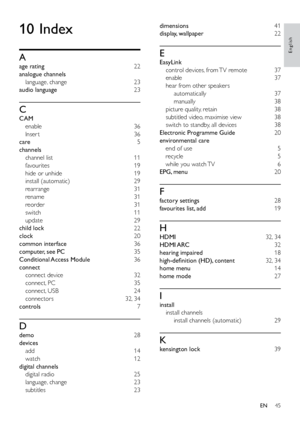 Page 5045
English
dimensions 41
display, wallpaper  22
E
EasyLink 
control devices, from TV remote  37
enable 37
hear from other speakers  automatically 37
manually  38
picture quality, retain  38
subtitled video, maximise view  38
switch to standby, all devices  38
Electronic Programme Guide  20
environmental care  end of use  5
recycle 5
while you watch TV  6
EPG, menu  20
F
factory settings 28
favourites list, add 19
H
HDMI  32, 34
HDMI ARC 32
hearing impaired 18
high-definition (HD), content  32, 34
home...