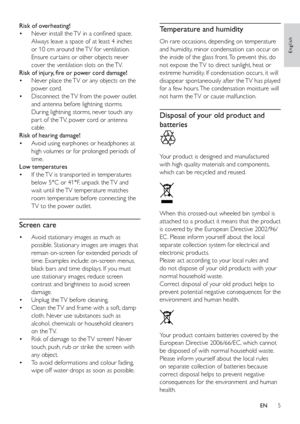 Page 105
English
Temperature and humidity
On rare occasions, depending on temperature 
and humidity, minor condensation can occur on 
the inside of the glass front. To prevent this, do 
not expose the TV to direct sunlight, heat or 
extreme humidity. If condensation occurs, it will 
disappear spontaneously after the TV has played 
for a few hours. The condensation moisture will 
not harm the TV or cause malfunction.
Disposal of your old product and 
batteries
 
Your product is designed and manufactured 
with...