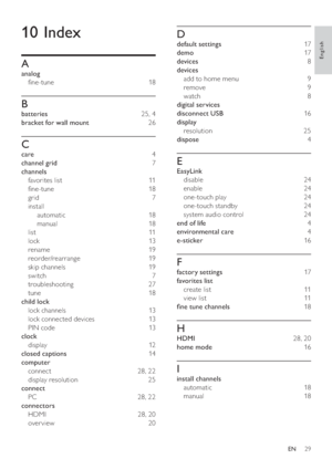 Page 3129
   
 
 
D
 
 
default settings  17 
   
demo  17 
   
devices  8 
   
devices 
   
add to home menu   9 
   
remove  9 
   
watch  8 
   
digital services 
   
disconnect USB  16 
   
display 
   
resolution  25 
   
dispose  4 
 
 
 
 
E
 
 
EasyLink 
   
disable  24 
   
enable  24 
   
one-touch play   24 
   
one-touch standby   24 
   
system audio control   24 
   
end of life  4 
   
environmental care  4 
   
e-sticker  16 
 
 
 
 
F
 
 
factory settings  17 
   
favorites list 
   
create...