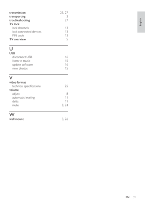 Page 3331
   
transmission  25 ,  27 
   
transporting  3 
   
troubleshooting  27 
   
TV lock 
   
lock channels   13  
   
lock connected devices   13  
   
PIN code   13  
   
TV overview  5 
 
 
 
 
U
 
 
USB 
   
disconnect USB   16 
   
listen to music   15 
   
update software   16 
   
view photos   15 
 
 
 
 
V
 
 
video format 
   
technical speci cations   25 
   
volume 
   
adjust  8 
   
automatic leveling   11  
   
delta  11  
   
mute  8 ,  24 
 
 
 
 
W
 
 
wall mount  3 ,  26...