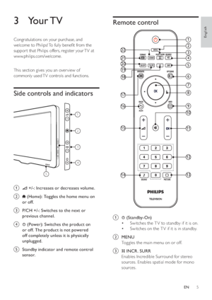 Page 75
   
 
 
 
 
 
Remote control
 
 
 
 
 
 
 
a   
 ( Standby-On )
   
 
 
Switches the T V to standby if it is on. • 
   
 
 
Switches on the T V if it is in standby. • 
   
 
 
 
 
b  MENU 
   
Toggles the main menu on or off.
   
 
 
c  
 
 
 INCR. SURR 
   
Enables Incredible Surround for stereo 
sources. Enables spatial mode for mono 
sources.
1
4
6
9
10
11
12
13
7
8
2
3
21
22
17
16
15
14
20
19
18
5
   
 
 
 
 
 
3 Your TV
 
 
Congratulations on your purchase, and 
welcome to Philips! To fully bene...