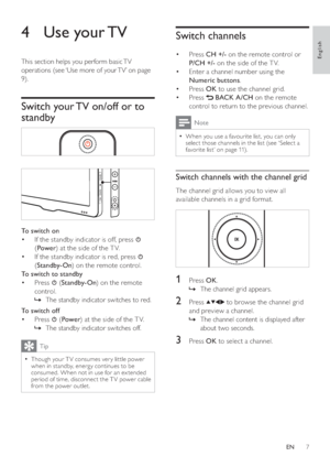 Page 97
   
 
 
 
 
Switch channels
 
 
 
 
 
Press   • CH +/- 
 on the remote control or 
  P/CH +/- 
 on the side of the T V.
   
 
 
Enter a channel number using the  • 
  Numeric buttons 
.
   
 
 
Press   • OK 
 to use the channel grid.
   
 
 
Press   • 
 
 
 BACK 
 
 A/CH 
 on the remote 
control to return to the previous channel. 
  Note
 
When you use a favourite list, you can only   •
select those channels in the  list  
 (see ‘Select a 
favorite list’ on page   
11  
) .
 
 
 
 
 
Switch channels...