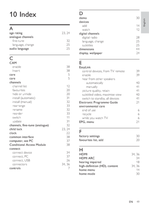 Page 5149
D
demo 30
devices 
add 14
watch 12
digital channels 
digital radio  28
language, change  25
subtitles  25
dimensions 44
display, wallpaper 24
E
EasyLink 
control devices, from T V remote  39
enable 39
hear from other speakers 
automatically 40
manually 41
picture quality, retain  41
subtitled video, maximise view  40
switch to standby, all devices  41
Electronic Programme Guide 21
environmental care 
end of use  6
recycle 6
while you watch T V  6
EPG, menu 21
F
factory settings 30
favourites list, add...