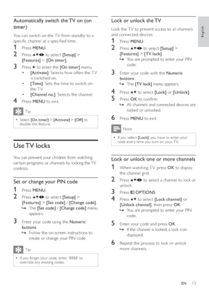 Page 1513
   
 
 
 
Lock or unlock the TV
 
 
Lock the T V to prevent access to all channels 
and connected devices.
   
 
 
1 Press  MENU 
.
 
 
 
 
2 Press   
  
  
 to select  [Setup] 
 > 
  [Features] 
 >  [TV lock] 
.
   
 
 
You are prompted to enter your PIN    »
code.
   
 
 
 
 
3  Enter your code with the  Numeric 
buttons 
.
   
 
 
The     »[TV lock] 
 menu appears.
 
 
 
 
 
 
4 Press   
  
 to select  [Lock] 
 or  [Unlock] 
.
 
 
 
 
5 Press  OK 
 to con rm.
   
 
 
All channels and connected...