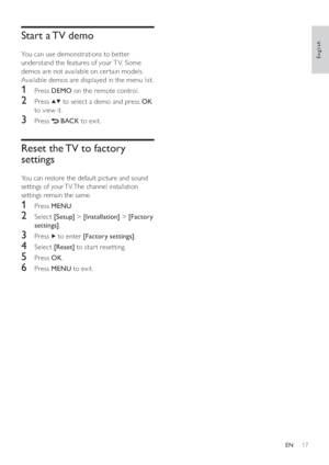 Page 1917
   
 
 
 
 
 
 
Start a TV demo
 
 
 
You can use demonstrations to better 
understand the features of your T V. Some 
demos are not available on cer tain models. 
Available demos are displayed in the menu list.
   
 
 
 
 
1 Press  DEMO 
 on the remote control.
 
 
 
 
2 Press   
  
 to select a demo and press  OK 
 
to view it.
   
 
 
3 Press   
 
 BACK 
 to exit.
 
 
 
 
 
 
 
 
Reset the TV to factory 
settings
   
You can restore the default picture and sound 
settings of your TV. The channel...