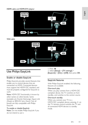 Page 51     
EN           51   
English
 
  
HDMI cable and HDMI-DVI adaptor 
   
VGA cable 
  
Use Philips EasyLink 
Enable or disable EasyLink NonPu bl i sh 
Philips EasyLink provides several features that 
enable you to control devices that are 
connected via HDMI. Connected devices 
must support the HDMI-CEC standard, and 
must be properly configured for EasyLink to 
work. 
Note: HDMI-CEC functionality is known by 
other names on other brands. Some 
examples are Anynet (Samsung), Aquos Link 
(Sharp) or...