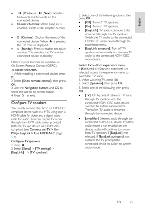 Page 53     
EN           53   
Englis
h 
   (Previous) /  (Next): Searches 
backwards and forwards on the 
connected device. 
 Numeric buttons: When EasyLink is 
enabled, selects a title, chapter or track. 
     (Options): Displays the menu of the 
connected device. When  is pressed, 
the TV menu is displayed. 
  (Standby): Press to enable one-touch 
standby. This switches the TV and the 
connected device to standby.    
Other EasyLink buttons are available via 
On-Screen Remote Control (OSRC). 
To access...