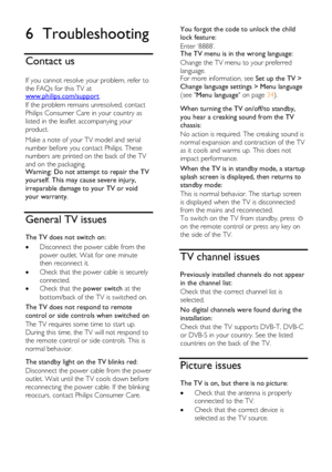 Page 56  
EN           56           
6 Troubleshooting 
Contact us 
 
If you cannot resolve your problem, refer to 
the FAQs for this TV at www.philips.com/support. 
If the problem remains unresolved, contact 
Philips Consumer Care in your country as 
listed in the leaflet accompanying your 
product. 
Make a note of your TV model and serial 
number before you contact Philips. These 
numbers are printed on the back of the TV 
and on the packaging. Warning: Do not attempt to repair the TV 
yourself. This may...