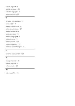 Page 64  
EN           64           
subtitle, digital • 26 
subtitle, language • 34 
subtitles, language • 26 
switch channels • 20 
T 
technical specifications • 59 
teletext 2.5 • 25 
teletext, digital text • 24 
teletext, dual screen • 24 
teletext, enable • 24 
teletext, enlarge • 24 
teletext, language • 34 
teletext, menu • 24 
teletext, search • 24 
teletext, subpages • 24 
teletext, Table Of Pages • 24 
U 
universal access, enable • 28 
V 
visually impaired • 28 
volume, adjust • 20 
volume, mute • 20...