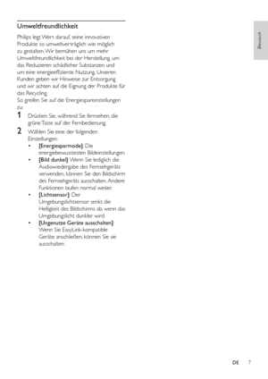 Page 127
Deutsch
Umweltfreundlichkeit
Philips legt Wer t darauf, seine innovativen 
Produkte so umweltver träglich wie möglich 
zu gestalten. Wir bemühen uns um mehr 
Umweltfreundlichkeit bei der Herstellung, um 
das Reduzieren schädlicher Substanzen und 
um eine energieeffiziente Nutzung. Unseren 
Kunden geben wir Hinweise zur Entsorgung 
und wir achten auf die Eignung der Produkte für 
das Recycling.
So greifen Sie auf die Energiespareinstellungen 
zu: 
1 Drücken Sie, während Sie fernsehen, die 
grüne Taste...