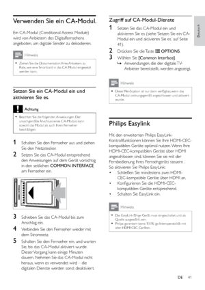 Page 4641
Deutsch
Zugriff auf CA-Modul-Dienste
1 Setzen Sie das CA-Modul ein und 
aktivieren Sie es (siehe ‘Setzen Sie ein CA-
Modul ein und aktivieren Sie es.’ auf Seite 
41). 
2 Drücken Sie die Taste  OPTIONS.
3 Wählen Sie [Common Interface] .
 
» Anwendungen, die der digitale TV-
Anbieter bereitstellt, werden angezeigt.
Hinweis
 
•
Diese Menüoption ist nur dann verfügbar, wenn das 
CA-Modul ordnungsgemäß angeschlossen und aktivier t 
wurde.
Philips Easylink
Mit den erweiter ten Philips EasyLink-...