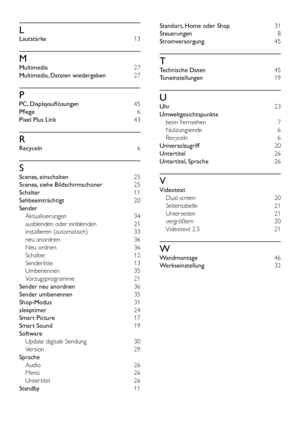 Page 5752
Standort, Home oder Shop 31
Steuerungen 8
Stromversorgung  45
T
Technische Daten 45
Toneinstellungen 
1919
U
Uhr 23
Umweltgesichtspunkte 
beim Fernsehen  7
Nutzungsende 6
Recyceln 6
Universalzugriff 20
Untertitel 26
Untertitel, Sprache  26
V
Videotext 
Dual screen  20
Seitentabelle 21
Unterseiten  21
vergrößern  20
Videotext 2.5  21
W
Wandmontage 46
Werkseinstellung  32
L
Lautstärke 13
M
Multimedia 27
Multimedia, Dateien wiedergeben 27
P
PC, Displayauflösungen 45
Pflege  6
Pixel Plus Link 43
R...