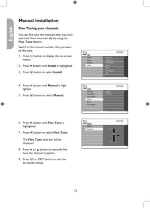 Page 12
12

English

Manual installation
MainLanguageTuner Mode
Install
Picture
FeaturesSoundAuto ProgramManualNameFav. ProgramNR
InstallSystemFine TuneLanguageTuner Mode
NameFav. Program
Auto ProgramManual
ManualSystem10
-10
2
Fine Tune
Fine Tuning your channels
You can fine tune the channels after you have 
searched them automatically by using the 
Fine Tune feature.
Switch to the channel number that you want 
to fine tune.
Press h button to display the on-screen 
menus.
Press ï button until Install is...