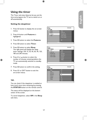 Page 17
17

English

Using the timer
FeaturesSleepTime
Closed CaptionActive Control
Timer
Parental LockChild LockStart TimeStop TimeChannelActivateDisplay
TimerOff15
ChannelActivate
Stop TimeStart TimeTime30
6090120180Display
45
Sleep
MainTimerChild Lock
Install
Picture
FeaturesSoundParental LockActive ControlClosed Caption
NR
The Timer sub-menu features let you set the 
time and program the TV set to switch on or 
off automatically. 
Setting the sleeptimer 
Press h button to display the on-screen 
menus.
Press...